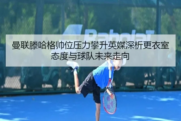 曼联滕哈格帅位压力攀升英媒深析更衣室态度与球队未来走向